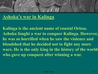 Ashoka’s war in Kalinga
Kalinga is the ancient name of coastal Orissa.
Ashoka fought a war to conquer Kalinga. However,
he was so horrified when he saw the violence and
bloodshed that he decided not to fight any more
wars. He is the only king in the history of the world
who gave up conquest after winning a war.
14abdul shumz
 