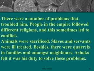 There were a number of problems that
troubled him. People in the empire followed
different religions, and this sometimes led to
conflict.
Animals were sacrificed. Slaves and servants
were ill treated. Besides, there were quarrels
in families and amongst neighbours. Ashoka
felt it was his duty to solve these problems.
16abdul shumz
 