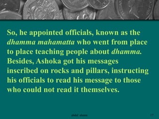 So, he appointed officials, known as the
dhamma mahamatta who went from place
to place teaching people about dhamma.
Besides, Ashoka got his messages
inscribed on rocks and pillars, instructing
his officials to read his message to those
who could not read it themselves.
17abdul shumz
 