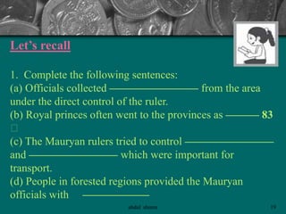 Let’s recall
1. Complete the following sentences:
(a) Officials collected ———————— from the area
under the direct control of the ruler.
(b) Royal princes often went to the provinces as ——— 83
􀂄
(c) The Mauryan rulers tried to control ————————
and ———————— which were important for
transport.
(d) People in forested regions provided the Mauryan
officials with ——————
19abdul shumz
 