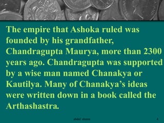 The empire that Ashoka ruled was
founded by his grandfather,
Chandragupta Maurya, more than 2300
years ago. Chandragupta was supported
by a wise man named Chanakya or
Kautilya. Many of Chanakya’s ideas
were written down in a book called the
Arthashastra.
4abdul shumz
 