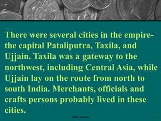There were several cities in the empire-
the capital Pataliputra, Taxila, and
Ujjain. Taxila was a gateway to the
northwest, including Central Asia, while
Ujjain lay on the route from north to
south India. Merchants, officials and
crafts persons probably lived in these
cities.
5abdul shumz
 