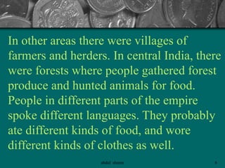 In other areas there were villages of
farmers and herders. In central India, there
were forests where people gathered forest
produce and hunted animals for food.
People in different parts of the empire
spoke different languages. They probably
ate different kinds of food, and wore
different kinds of clothes as well.
6abdul shumz
 