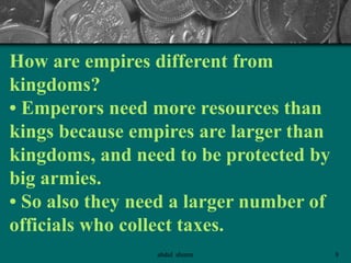 How are empires different from
kingdoms?
• Emperors need more resources than
kings because empires are larger than
kingdoms, and need to be protected by
big armies.
• So also they need a larger number of
officials who collect taxes.
8abdul shumz
 