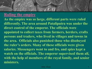 Ruling the empire
As the empire was so large, different parts were ruled
differently. The area around Pataliputra was under the
direct control of the emperor. The officials were
appointed to collect taxes from farmers, herders, crafts
persons and traders, who lived in villages and towns in
the area. Officials also punished those who disobeyed
the ruler’s orders. Many of these officials were given
salaries. Messengers went to and fro, and spies kept a
watch on the officials. The emperor supervised them all,
with the help of members of the royal family, and senior
ministers.
9abdul shumz
 
