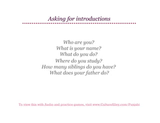 Asking for introductions

Who are you?
What is your name?
What do you do?
Where do you study?
How many siblings do you have?
What does your father do?

To view this with Audio and practice games, visit www.CultureAlley.com/Punjabi

 