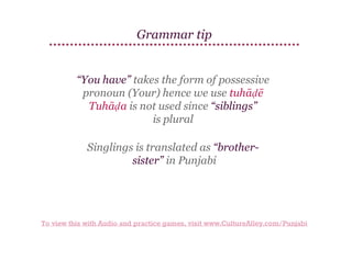 Grammar tip

“You have” takes the form of possessive
pronoun (Your) hence we use tuhāḍē
Tuhāḍa is not used since “siblings”
is plural
Singlings is translated as “brothersister” in Punjabi

To view this with Audio and practice games, visit www.CultureAlley.com/Punjabi

 