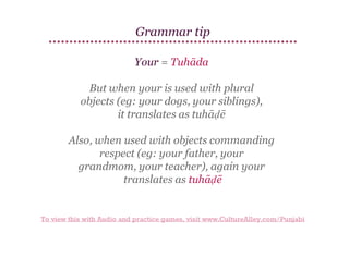 Grammar tip
Your = Tuhāda
But when your is used with plural
objects (eg: your dogs, your siblings),
it translates as tuhāḍē
Also, when used with objects commanding
respect (eg: your father, your
grandmom, your teacher), again your
translates as tuhāḍē

To view this with Audio and practice games, visit www.CultureAlley.com/Punjabi

 