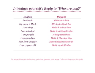 Introduce yourself : Reply to “Who are you?”
English

Punjabi

I an Mark

Maiṁ Mark hāṁ

My name is Mark

Mērā nām Mrak hai

I am a boy

Maiṁ ik munda hāṁ

I am a student

Maiṁ ik vidi'ārathī hāṁ

I am punjabi

Maiṃ pañjābī hāṃ

I am an Indian

Maiṁ ik bhartiya hāṁ

I am from Chicago

Maiṁ Chicago valōṁ hāṁ

I am 13 years old

Maiṁ 13 sāl dā hāṁ

To view this with Audio and practice games, visit www.CultureAlley.com/Punjabi

 