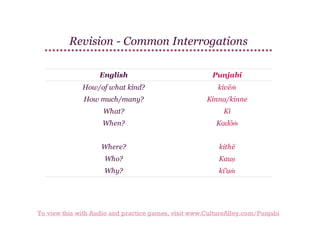 Revision - Common Interrogations
English

Punjabi

How/of what kind?

kivēṁ

How much/many?

Kinna/kinne

What?

Kī

When?

Kadōṁ

Where?

kithē

Who?

Kauṇ

Why?

ki'uṁ

To view this with Audio and practice games, visit www.CultureAlley.com/Punjabi

 