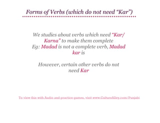 Forms of Verbs (which do not need “Kar”)

We studies about verbs which need “Kar/
Karna” to make them complete
Eg: Madad is not a complete verb, Madad
kar is
However, certain other verbs do not
need Kar

To view this with Audio and practice games, visit www.CultureAlley.com/Punjabi

 
