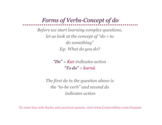 Forms of Verbs-Concept of do
Before we start learning complex questions,
let us look at the concept of “do = to
do something”
Eg: What do you do?
“Do” = Kar indicates action
“To do” = karnā
The first do in the question above is
the “to-be verb” and second do
indicates action
To view this with Audio and practice games, visit www.CultureAlley.com/Punjabi

 