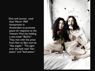 Ono and Lennon  used their March 1969 honeymoon in Amsterdam to promote peace (in response to the Vietnam War) by holding a one-week “Bed-In”.  They met with the press from 9am to 9pm and sat “like angels.”  The signs over the bed read “hair peace” and “bed peace.” 