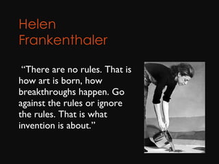 Helen Frankenthaler        “ There are no rules. That is how art is born, how breakthroughs happen. Go against the rules or ignore the rules. That is what invention is about.” 
