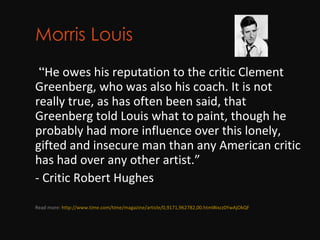 Morris Louis        “ He owes his reputation to the critic Clement Greenberg, who was also his coach. It is not really true, as has often been said, that Greenberg told Louis what to paint, though he probably had more influence over this lonely, gifted and insecure man than any American critic has had over any other artist.”  - Critic Robert Hughes Read more:  http://www.time.com/time/magazine/article/0,9171,962782,00.html#ixzz0YwAjOkQF 