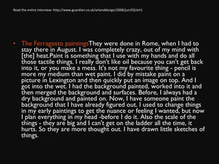 Read the entire interview: http://www.guardian.co.uk/artanddesign/2008/jun/03/art1 The Ferragosto paintings  They were done in Rome, when I had to stay there in August. I was completely crazy, out of my mind with [the] heat.Paint is something that I use with my hands and do all those tactile things. I really don't like oil because you can't get back into it, or you make a mess. It's not my favourite thing - pencil is more my medium than wet paint. I did by mistake paint on a picture in Lexington and then quickly put an image on top. And I got into the wet. I had the background painted, worked into it and then merged the background and surfaces. Before, I always had a dry background and painted on. Now, I have someone paint the background that I have already figured out. I used to change things in my early paintings to get the nuance or feeling I wanted, but now I plan everything in my head ­before I do it. Also the scale of the things - they are big and I can't get on the ladder all the time, it hurts. So they are more thought out. I have drawn little sketches of things. 