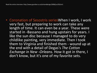 Read the entire interview: http://www.guardian.co.uk/artanddesign/2008/jun/03/art1 Coronation of Sesostris series  When I work, I work very fast, but preparing to work can take any length of time. It can even be a year. These were started in ­Bassano and hung upstairs for years. I like the sun disc because I managed to do very childlike painting, very immediate. Then I took them to Virginia and finished them - wound up at the end with a detail of Degas's  The Cotton Exchange in New ­Orleans.  How it got in there, I don't know, but it's one of my favorite sets. 