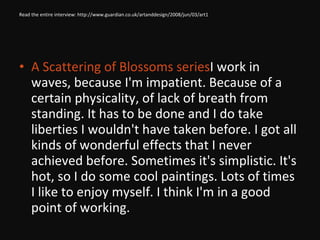 Read the entire interview: http://www.guardian.co.uk/artanddesign/2008/jun/03/art1 A Scattering of Blossoms series  I work in waves, because I'm impatient. Because of a certain physicality, of lack of breath from standing. It has to be done and I do take liberties I wouldn't have taken before. I got all kinds of wonderful effects that I never achieved before. Sometimes it's simplistic. It's hot, so I do some cool paintings. Lots of times I like to enjoy myself. I think I'm in a good point of working. 