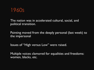 1960s      The nation was in accelerated cultural, social, and political transition.  Painting moved from the deeply personal (last week) to the impersonal Issues of “High versus Low” were raised. Multiple voices clamored for equalities and freedoms: women, blacks, etc.  