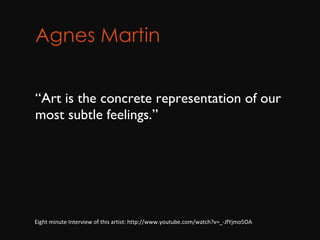 Agnes Martin         “ Art is the concrete representation of our most subtle feelings.” Eight minute Interview of this artist: http://www.youtube.com/watch?v=_-JfYjmo5OA 
