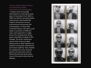 This pair of photo-booth strips is one of Warhol's earliest experiments with photography , a medium that increasingly dominated his art during his peak years of innovation from 1962 to 1968. For Warhol, the photo booth represented a quintessentially modern intersection of mass entertainment and private self-contemplation. In these little curtained theaters, the sitter could adopt a succession of different roles, each captured in a single frame; the resulting strip of four poses resembled a snippet of film footage. The serial, mechanical nature of the strips provided Warhol with an ideal model for his aesthetic of passivity, detachment, and instant celebrity. Here, Warhol has adopted the surly, ultracool persona of movie stars such as Marlon Brando and James Dean, icons of the youth culture that he idolized. 