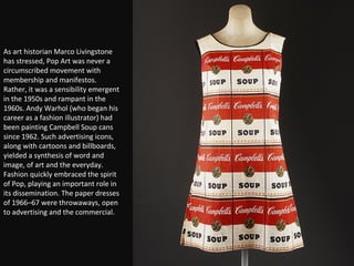 As art historian Marco Livingstone has stressed, Pop Art was never a circumscribed movement with membership and manifestos. Rather, it was a sensibility emergent in the 1950s and rampant in the 1960s. Andy Warhol (who began his career as a fashion illustrator) had been painting Campbell Soup cans since 1962. Such advertising icons, along with cartoons and billboards, yielded a synthesis of word and image, of art and the everyday. Fashion quickly embraced the spirit of Pop, playing an important role in its dissemination. The paper dresses of 1966–67 were throwaways, open to advertising and the commercial. 