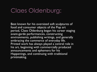 Claes Oldenburg: Best known for his oversized soft sculptures of food and consumer objects of the Pop art period, Claes Oldenburg began his career staging avant-garde performances, constructing environments, publishing writings, and generally embracing the commerce of everyday life. Printed work has always played a central role in his art, beginning with commercially produced announcements and ephemera for his Happenings, and continuing with traditional printmaking. 