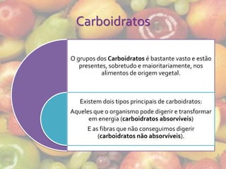Carboidratos

O grupos dos Carboidratos é bastante vasto e estão
   presentes, sobretudo e maioritariamente, nos
           alimentos de origem vegetal.



   Existem dois tipos principais de carboidratos:
Aqueles que o organismo pode digerir e transformar
      em energia (carboidratos absorvíveis)
      E as fibras que não conseguimos digerir
          (carboidratos não absorvíveis).
 