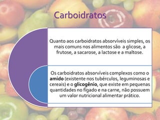 Carboidratos

Quanto aos carboidratos absorvíveis simples, os
 mais comuns nos alimentos são a glicose, a
  frutose, a sacarose, a lactose e a maltose.



Os carboidratos absorvíveis complexos como o
amido (existente nos tubérculos, leguminosas e
cereais) e o glicogênio, que existe em pequenas
quantidades no fígado e na carne, não possuem
    um valor nutricional alimentar prático.
 