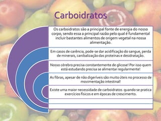 Carboidratos
  Os carboidratos são a principal fonte de energia do nosso
 corpo, sendo essa a principal razão pelo qual é fundamental
   incluir bastantes alimentos de origem vegetal na nossa
                         alimentação.

Em casos de carência, pode-se dar acidificação do sangue, perda
   de minerais, canibalização das proteínas e desidratação.

Nosso cérebro precisa constantemente de glicose! Por isso quem
      está estudando precisa se alimentar regularmente!

As fibras, apesar de não digeríveis são muito úteis no processo de
                     movimentação intestinal!

Existe uma maior necessidade de carboidratos quando se pratica
         exercícios físicos e em épocas de crescimento.
 