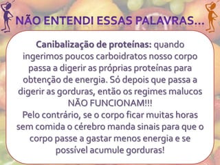 Canibalização de proteínas: quando
 ingerimos poucos carboidratos nosso corpo
   passa a digerir as próprias proteínas para
  obtenção de energia. Só depois que passa a
digerir as gorduras, então os regimes malucos
             NÃO FUNCIONAM!!!
 Pelo contrário, se o corpo ficar muitas horas
sem comida o cérebro manda sinais para que o
   corpo passe a gastar menos energia e se
          possível acumule gorduras!
 