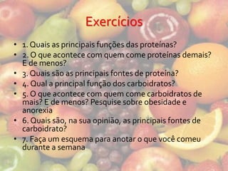 Exercícios
• 1. Quais as principais funções das proteínas?
• 2. O que acontece com quem come proteínas demais?
  E de menos?
• 3. Quais são as principais fontes de proteína?
• 4. Qual a principal função dos carboidratos?
• 5. O que acontece com quem come carboidratos de
  mais? E de menos? Pesquise sobre obesidade e
  anorexia
• 6. Quais são, na sua opinião, as principais fontes de
  carboidrato?
• 7. Faça um esquema para anotar o que você comeu
  durante a semana
 