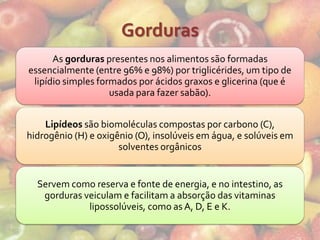 Gorduras
      As gorduras presentes nos alimentos são formadas
essencialmente (entre 96% e 98%) por triglicérides, um tipo de
 lipídio simples formados por ácidos graxos e glicerina (que é
                    usada para fazer sabão).


    Lipídeos são biomoléculas compostas por carbono (C),
hidrogênio (H) e oxigênio (O), insolúveis em água, e solúveis em
                      solventes orgânicos


  Servem como reserva e fonte de energia, e no intestino, as
   gorduras veiculam e facilitam a absorção das vitaminas
             lipossolúveis, como as A, D, E e K.
 
