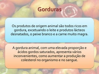 Gorduras

 Os produtos de origem animal são todos ricos em
  gordura, excetuando o leite e produtos lácteos
desnatados, o peixe branco e a carne muito magra.


 A gordura animal, com uma elevada proporção e
     ácidos gordos saturados, apresenta vários
  inconvenientes, como aumentar a produção de
       colesterol no organismo e no sangue.
 
