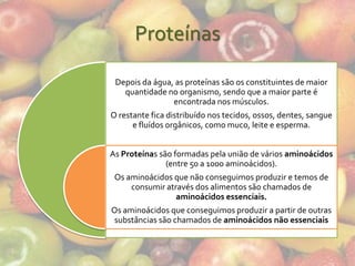 Proteínas

 Depois da água, as proteínas são os constituintes de maior
   quantidade no organismo, sendo que a maior parte é
                encontrada nos músculos.
O restante fica distribuído nos tecidos, ossos, dentes, sangue
      e fluídos orgânicos, como muco, leite e esperma.


As Proteínas são formadas pela união de vários aminoácidos
               (entre 50 a 1000 aminoácidos).
 Os aminoácidos que não conseguimos produzir e temos de
     consumir através dos alimentos são chamados de
                 aminoácidos essenciais.
Os aminoácidos que conseguimos produzir a partir de outras
 substâncias são chamados de aminoácidos não essenciais
 