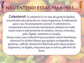 Colesterol: O colesterol é um tipo de gordura (lipídio)
encontrada naturalmente em nosso organismo, fundamental
     para o seu funcionamento normal. O colesterol é o
 componente estrutural das membranas celulares em todo
 nosso corpo e está presente no cérebro, nervos, músculos,
              pele, fígado, intestinos e coração.
Nosso corpo usa o colesterol para produzir vários hormônios,
  vitamina D e ácidos biliares que ajudam na digestão das
 gorduras. 70% do colesterol é fabricado pelo nosso próprio
 organismo, no fígado, enquanto que os outros 30% vêm da
                             dieta.
 