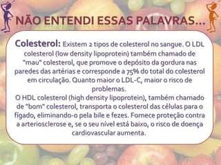 Colesterol: Existem 2 tipos de colesterol no sangue. O LDL
    colesterol (low density lipoprotein) também chamado de
   "mau" colesterol, que promove o depósito da gordura nas
paredes das artérias e corresponde a 75% do total do colesterol
     em circulação. Quanto maior o LDL-C, maior o risco de
                            problemas.
O HDL colesterol (high density lipoprotein), também chamado
 de "bom" colesterol, transporta o colesterol das células para o
fígado, eliminando-o pela bile e fezes. Fornece proteção contra
 a arteriosclerose e, se o seu nível está baixo, o risco de doença
                     cardiovascular aumenta.
 