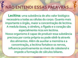 Lecitina: uma substância de alto valor biológico
 necessária a todas as células do corpo. Quanto mais
importante o órgão, maior a concentração de lecitina.
 A medula óssea, o cérebro, o fígado e o coração são
            especialmente ricos em lecitina.
Nosso organismo é capaz de produzir essa substância
  preciosa por conta própria ou pode obtê-la através
     dos alimentos. Além de auxiliar a memória e a
      concentração, a lecitina fortalece os nervos,
   influencia positivamente os níveis de colesterol e
        impede a formação de cálculos biliares.
 