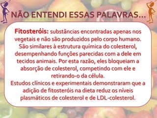 Fitosteróis: substâncias encontradas apenas nos
 vegetais e não são produzidos pelo corpo humano.
   São similares à estrutura química do colesterol,
 desempenhando funções parecidas com a dele em
  tecidos animais. Por esta razão, eles bloqueiam a
    absorção de colesterol, competindo com ele e
                 retirando-o da célula.
Estudos clínicos e experimentais demonstraram que a
     adição de fitosteróis na dieta reduz os níveis
    plasmáticos de colesterol e de LDL-colesterol.
 