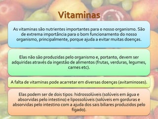 Vitaminas
 As vitaminas são nutrientes importantes para o nosso organismo. São
     de extrema importância para o bom funcionamento do nosso
  organismo, principalmente, porque ajuda a evitar muitas doenças.


   Elas não são produzidas pelo organismo e, portanto, devem ser
adquiridas através da ingestão de alimentos (frutas, verduras, legumes,
                              carnes etc).


A falta de vitaminas pode acarretar em diversas doenças (avitaminoses).

    Elas podem ser de dois tipos: hidrossolúveis (solúveis em água e
   absorvidas pelo intestino) e lipossolúveis (solúveis em gorduras e
 absorvidas pelo intestino com a ajuda dos sais biliares produzidos pelo
                                 fígado).
 