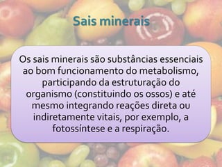 Sais minerais

Os sais minerais são substâncias essenciais
ao bom funcionamento do metabolismo,
     participando da estruturação do
 organismo (constituindo os ossos) e até
  mesmo integrando reações direta ou
   indiretamente vitais, por exemplo, a
        fotossíntese e a respiração.
 