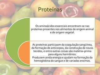 Proteínas

   Os aminoácidos essenciais encontram-se nas
proteínas presentes nos alimentos de origem animal
               e de origem vegetal.



 As proteínas participam da coagulação sangüínea,
da formação de anticorpos, da construção de novos
  tecidos, e entre outras coisas são matéria–prima
               para alguns hormônios.
Produzem ainda energia e ajudam na formação da
   hemoglobina do sangue e de variadas enzimas.
 