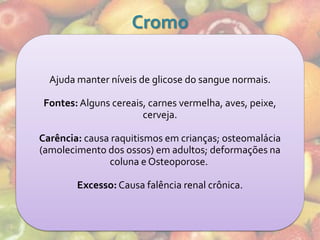 Cromo

  Ajuda manter níveis de glicose do sangue normais.

Fontes: Alguns cereais, carnes vermelha, aves, peixe,
                      cerveja.

Carência: causa raquitismos em crianças; osteomalácia
(amolecimento dos ossos) em adultos; deformações na
               coluna e Osteoporose.

        Excesso: Causa falência renal crônica.
 