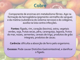 Cobre
 Componente de enzimas em metabolismo férreo. Age na
formação da hemoglobina (pigmento vermelho do sangue)
e da mielina (substância do sistema nervoso) e do colágeno,
               auxilia na luta contra infecções.

   Fontes: fígado, rim, coração (bovino), ostra, vegetais
verdes, soja, frutas secas, pêra, caranguejo, lagosta, frutos
do mar, nozes, sementes, cereais de trigo, produtos de grão
                integrais, produtos de cacau.

  Carência: dificulta a absorção de ferro pelo organismo.

Excesso: Pode causar Distúrbio Gastrointestinal, e danificar
                        o fígado.
 