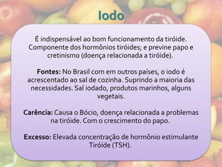 Iodo
   É indispensável ao bom funcionamento da tiróide.
 Componente dos hormônios tiróides; e previne papo e
       cretinismo (doença relacionada a tiróide).

    Fontes: No Brasil com em outros países, o iodo é
 acrescentado ao sal de cozinha. Suprindo a maioria das
  necessidades. Sal iodado, produtos marinhos, alguns
                        vegetais.

Carência: Causa o Bócio, doença relacionada a problemas
        na tiróide. Com o crescimento do papo.

Excesso: Elevada concentração de hormônio estimulante
                    Tiróide (TSH).
 