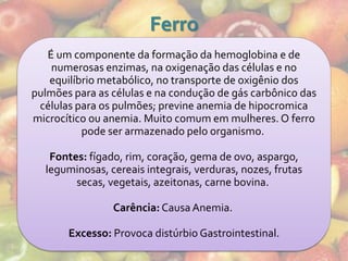 Ferro
   É um componente da formação da hemoglobina e de
    numerosas enzimas, na oxigenação das células e no
   equilíbrio metabólico, no transporte de oxigênio dos
pulmões para as células e na condução de gás carbônico das
 células para os pulmões; previne anemia de hipocromica
microcítico ou anemia. Muito comum em mulheres. O ferro
          pode ser armazenado pelo organismo.

   Fontes: fígado, rim, coração, gema de ovo, aspargo,
  leguminosas, cereais integrais, verduras, nozes, frutas
        secas, vegetais, azeitonas, carne bovina.

                Carência: Causa Anemia.

       Excesso: Provoca distúrbio Gastrointestinal.
 
