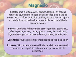 Magnésio
   Cofator para o sistema de enzimas. Regulas as células
 nervosas, ajuda na formação de anticorpos e no alívio do
stress. Atua na formação dos tecidos, ossos e dentes; ajuda
  a metabolizar os carboidratos; controla a excitabilidade
                      neuromuscular.

Fontes: Verduras folhas verdes escura (agrião, espinafre),
 grãos ásperos, nozes, carne, gomas, leite, frutas cítricas,
leguminosas, gema de ovo, salsinha, cebola, tomate, mel.

Carência: provoca extrema sensibilidade ao frio e ao calor;

Excesso: Não há nenhuma evidência de efeitos adversos do
   consumo de magnésio naturalmente proveniente de
                     alimentos.
 