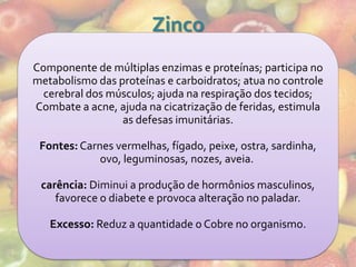 Zinco
Componente de múltiplas enzimas e proteínas; participa no
metabolismo das proteínas e carboidratos; atua no controle
  cerebral dos músculos; ajuda na respiração dos tecidos;
Combate a acne, ajuda na cicatrização de feridas, estimula
                 as defesas imunitárias.

 Fontes: Carnes vermelhas, fígado, peixe, ostra, sardinha,
             ovo, leguminosas, nozes, aveia.

 carência: Diminui a produção de hormônios masculinos,
    favorece o diabete e provoca alteração no paladar.

   Excesso: Reduz a quantidade o Cobre no organismo.
 