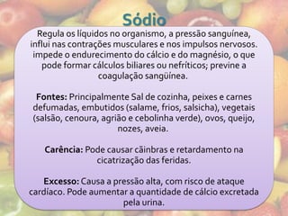 Sódio
  Regula os líquidos no organismo, a pressão sanguínea,
influi nas contrações musculares e nos impulsos nervosos.
 impede o endurecimento do cálcio e do magnésio, o que
   pode formar cálculos biliares ou nefríticos; previne a
                  coagulação sangüínea.

 Fontes: Principalmente Sal de cozinha, peixes e carnes
defumadas, embutidos (salame, frios, salsicha), vegetais
(salsão, cenoura, agrião e cebolinha verde), ovos, queijo,
                      nozes, aveia.

   Carência: Pode causar cãinbras e retardamento na
               cicatrização das feridas.

   Excesso: Causa a pressão alta, com risco de ataque
cardíaco. Pode aumentar a quantidade de cálcio excretada
                      pela urina.
 
