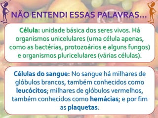 Célula: unidade básica dos seres vivos. Há
  organismos unicelulares (uma célula apenas,
como as bactérias, protozoários e alguns fungos)
   e organismos pluricelulares (várias células).

 Células do sangue: No sangue há milhares de
 glóbulos brancos, também conhecidos como
  leucócitos; milhares de glóbulos vermelhos,
também conhecidos como hemácias; e por fim
                 as plaquetas.
 